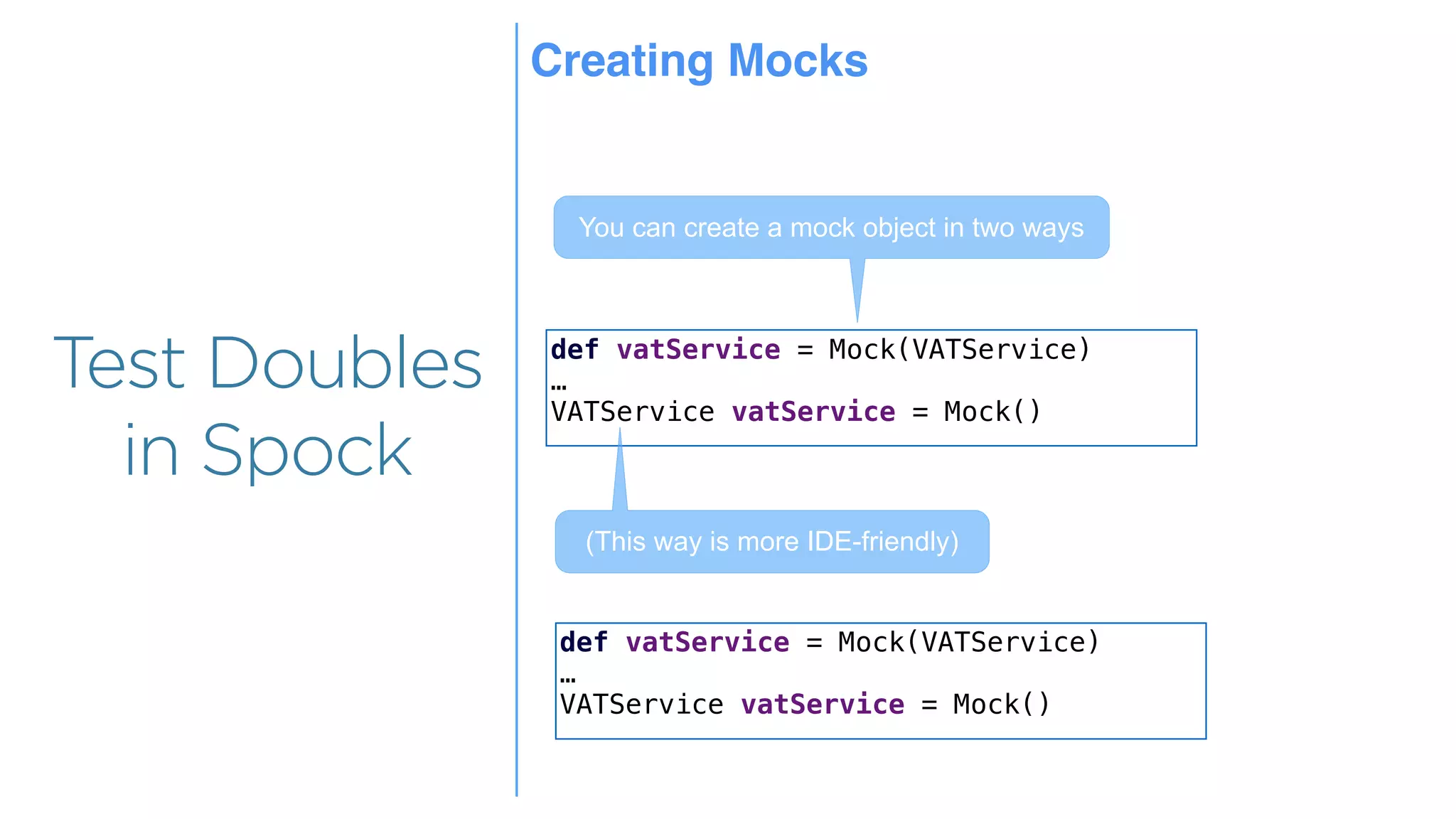 Overview
Overview
Test Doubles
in Spock
def vatService = Mock(VATService)
…
VATService vatService = Mock()
You can create a mock object in two ways
(This way is more IDE-friendly)
def vatService = Mock(VATService)
…
VATService vatService = Mock()
Creating Mocks
 