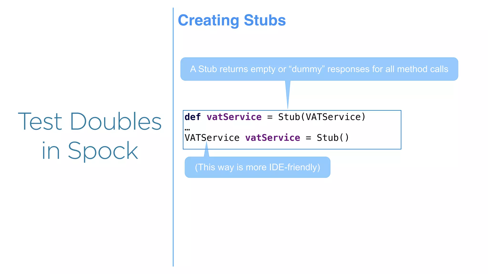 Overview
Overview
Test Doubles
in Spock
def vatService = Stub(VATService)
…
VATService vatService = Stub()
A Stub returns empty or “dummy” responses for all method calls
(This way is more IDE-friendly)
Creating Stubs
 