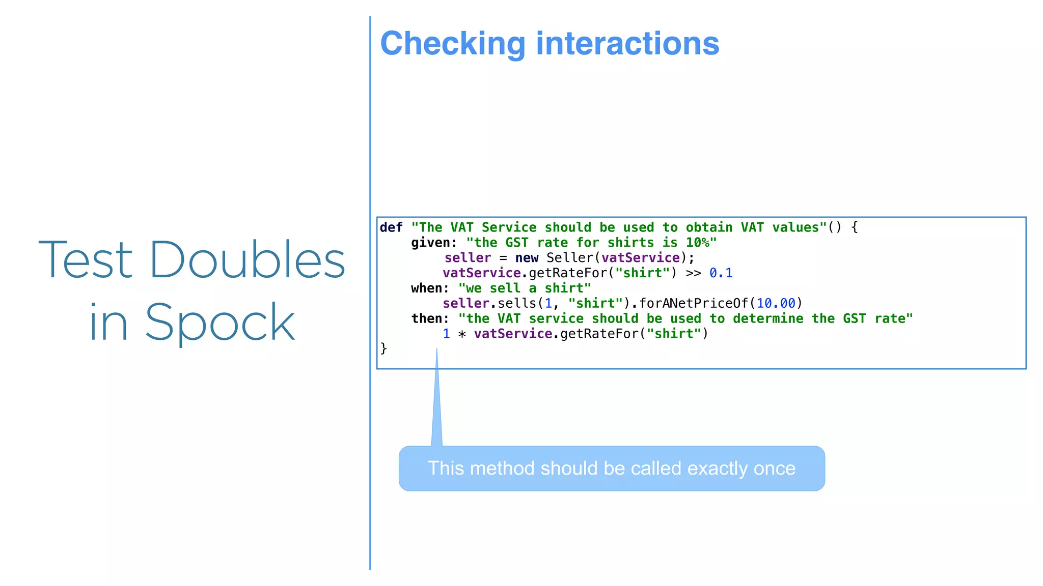 Overview
Overview
Test Doubles
in Spock
def "The VAT Service should be used to obtain VAT values"() {
given: "the GST rate for shirts is 10%"
seller = new Seller(vatService);
vatService.getRateFor("shirt") >> 0.1
when: "we sell a shirt"
seller.sells(1, "shirt").forANetPriceOf(10.00)
then: "the VAT service should be used to determine the GST rate"
1 * vatService.getRateFor("shirt")
}
This method should be called exactly once
Checking interactions
 