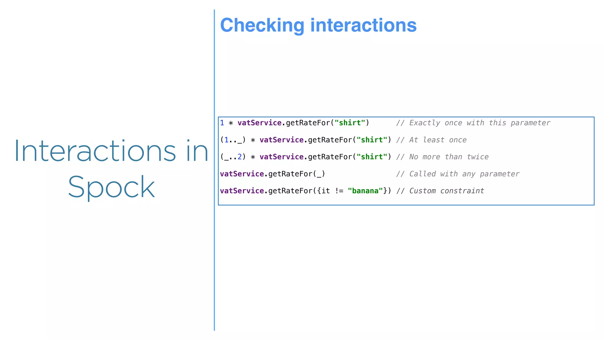 Overview
Overview
Interactions in
Spock
1 * vatService.getRateFor("shirt") // Exactly once with this parameter
(1.._) * vatService.getRateFor("shirt") // At least once
(_..2) * vatService.getRateFor("shirt") // No more than twice
vatService.getRateFor(_) // Called with any parameter
vatService.getRateFor({it != "banana"}) // Custom constraint
Checking interactions
 
