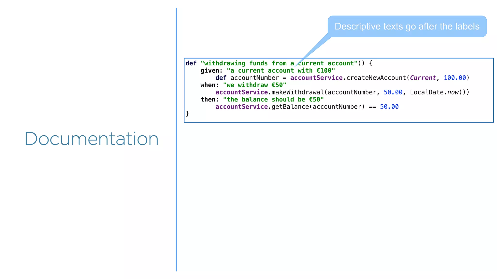 Overview
Overview
Documentation
def "withdrawing funds from a current account"() {
given: "a current account with €100"
def accountNumber = accountService.createNewAccount(Current, 100.00)
when: "we withdraw €50"
accountService.makeWithdrawal(accountNumber, 50.00, LocalDate.now())
then: "the balance should be €50"
accountService.getBalance(accountNumber) == 50.00
}
Descriptive texts go after the labels
 
