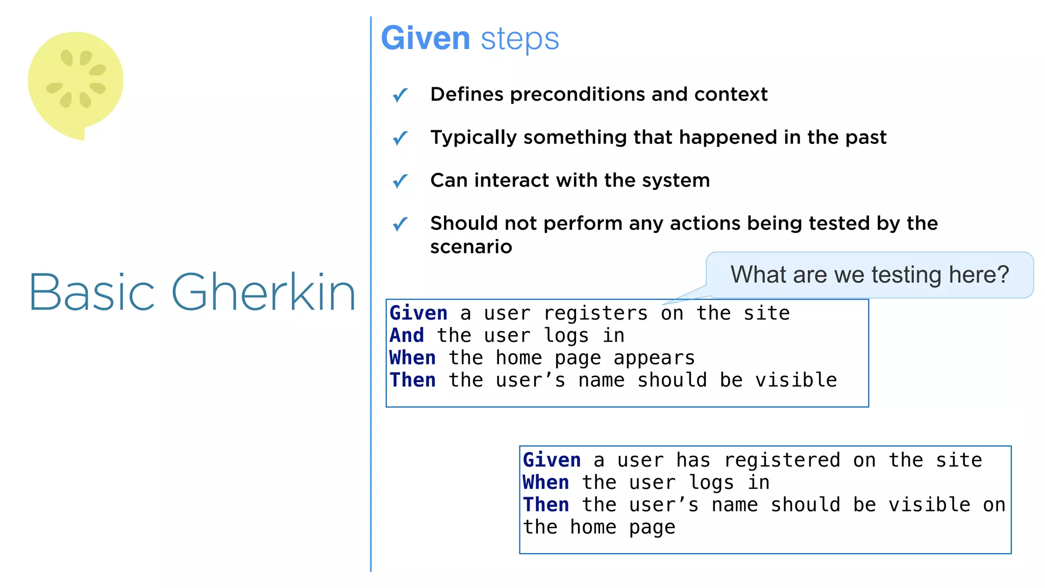 Overview
Overview
Basic Gherkin
Given steps
✓ Defines preconditions and context
✓ Typically something that happened in the past
✓ Can interact with the system
✓ Should not perform any actions being tested by the
scenario
Given a user registers on the site
And the user logs in
When the home page appears
Then the user’s name should be visible
Given a user has registered on the site
When the user logs in
Then the user’s name should be visible on
the home page
What are we testing here?
 