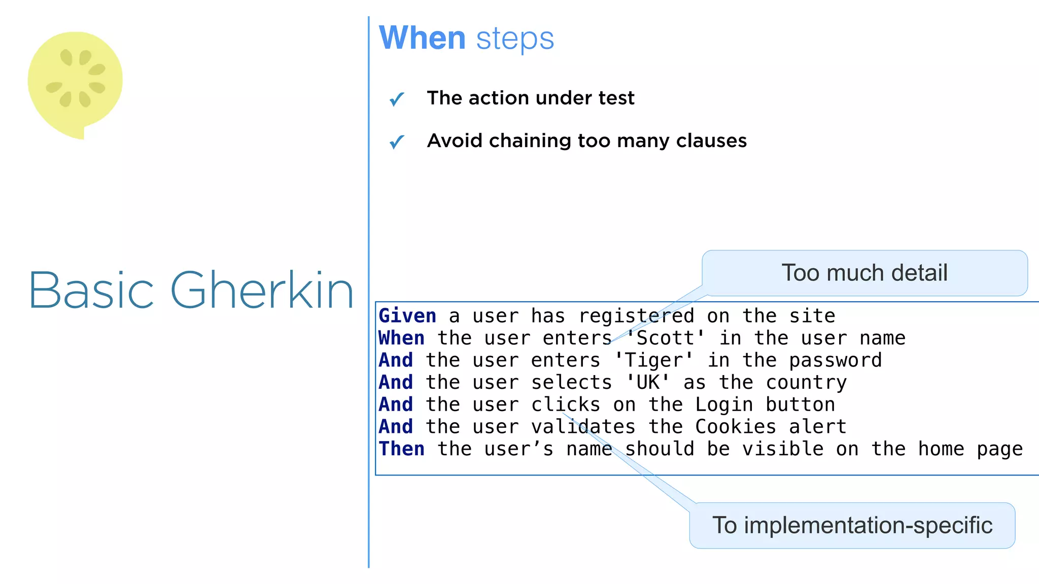 Overview
Overview
Basic Gherkin
When steps
✓ The action under test
✓ Avoid chaining too many clauses
Given a user has registered on the site
When the user enters 'Scott' in the user name
And the user enters 'Tiger' in the password
And the user selects 'UK' as the country
And the user clicks on the Login button
And the user validates the Cookies alert
Then the user’s name should be visible on the home page
Too much detail
To implementation-specific
 