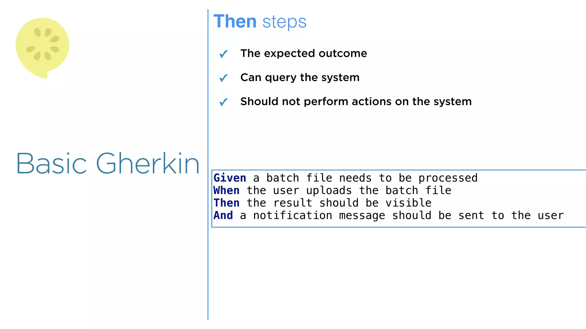 Overview
Overview
Basic Gherkin
Then steps
✓ The expected outcome
✓ Can query the system
✓ Should not perform actions on the system
Given a batch file needs to be processed
When the user uploads the batch file
Then the result should be visible
And a notification message should be sent to the user
 