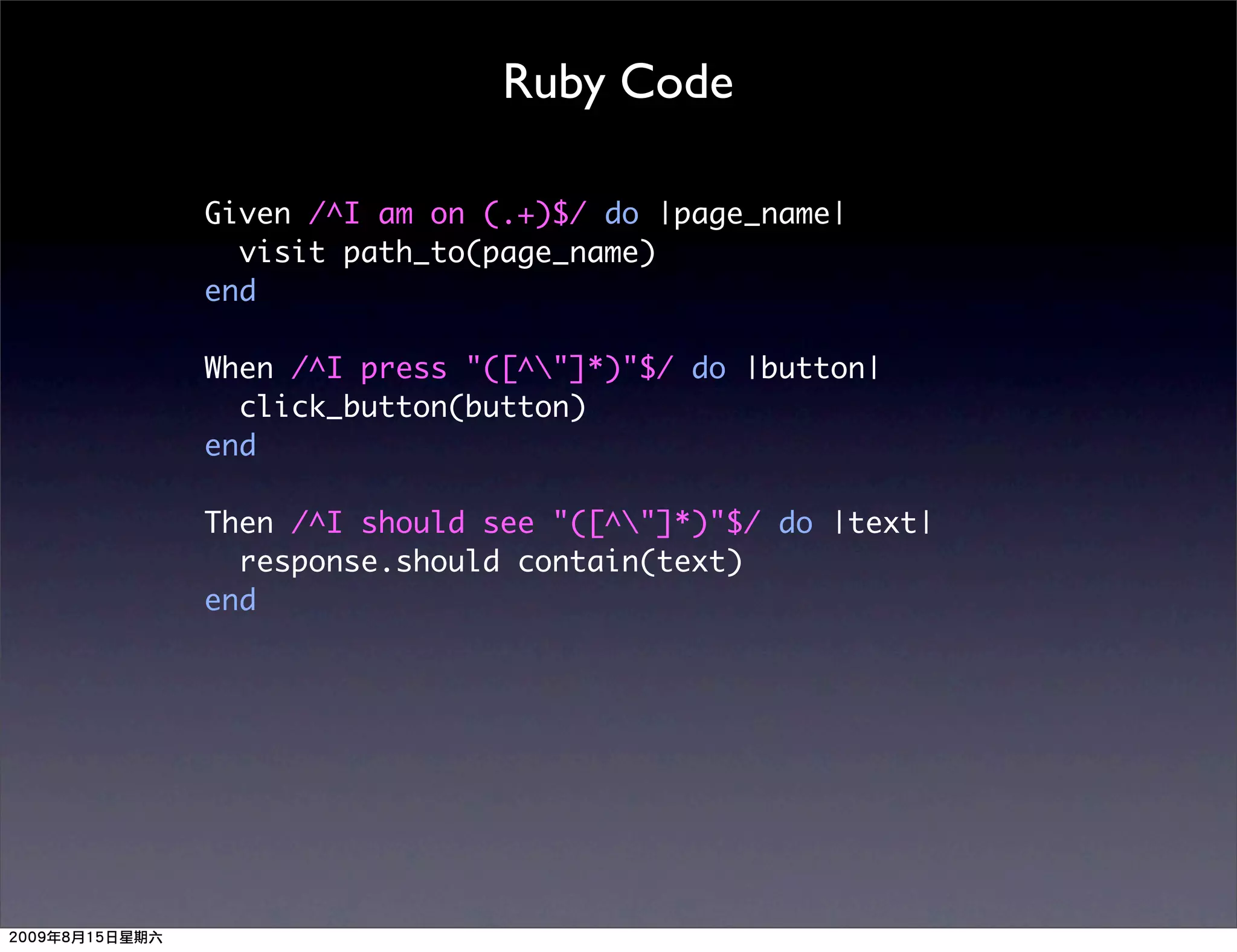 Ruby Code

Given /^I am on (.+)$/ do |page_name|
  visit path_to(page_name)
end

When /^I press "([^"]*)"$/ do |button|
  click_button(button)
end

Then /^I should see "([^"]*)"$/ do |text|
  response.should contain(text)
end
 