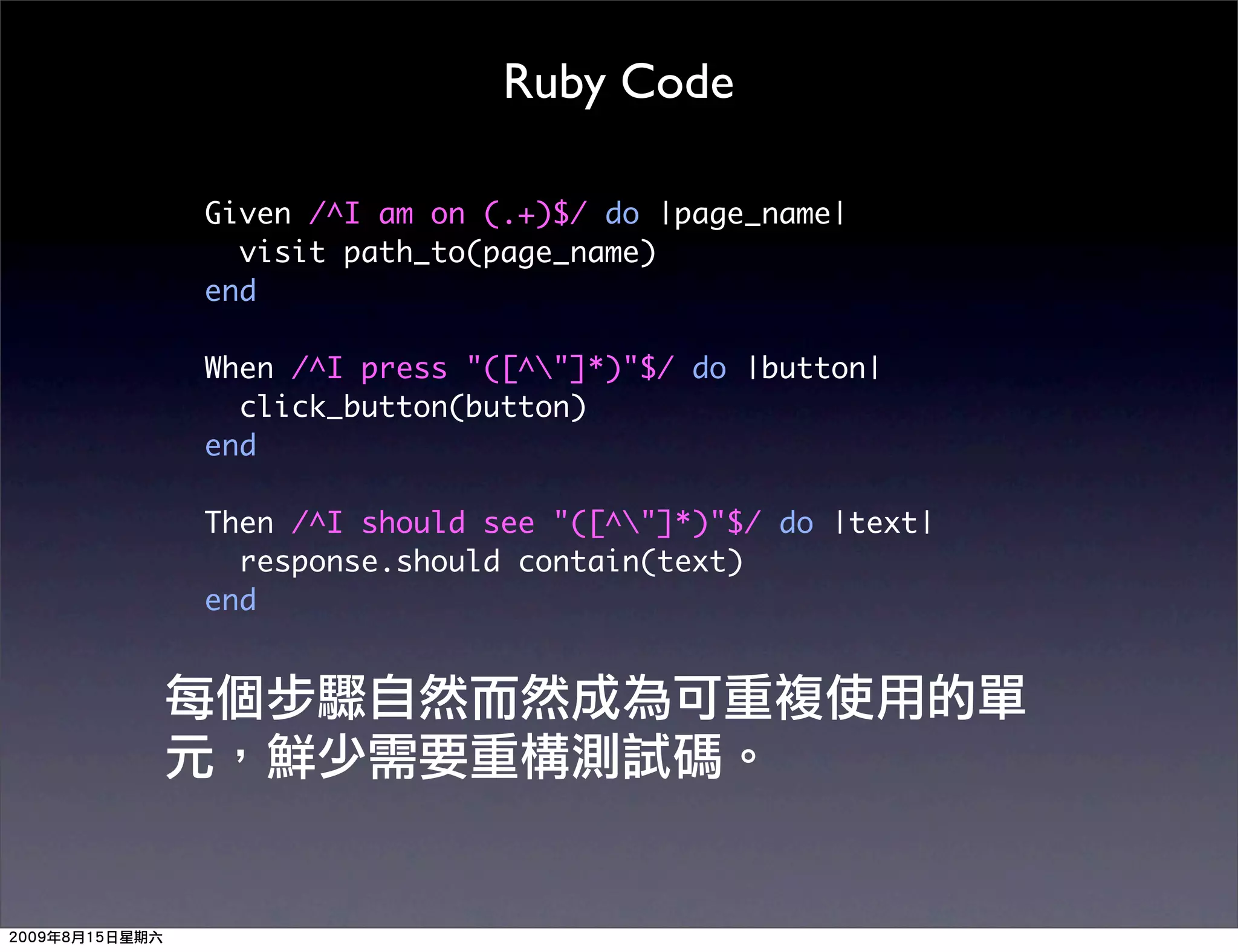 Ruby Code

Given /^I am on (.+)$/ do |page_name|
  visit path_to(page_name)
end

When /^I press "([^"]*)"$/ do |button|
  click_button(button)
end

Then /^I should see "([^"]*)"$/ do |text|
  response.should contain(text)
end
 