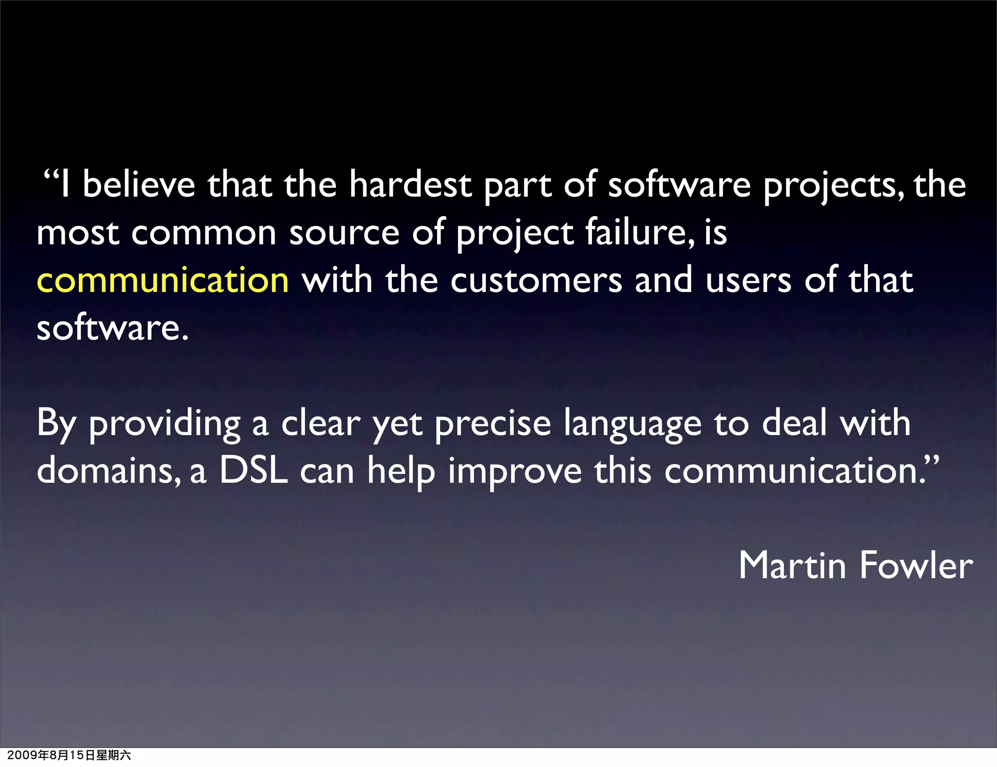 “I believe that the hardest part of software projects, the
most common source of project failure, is
communication with the customers and users of that
software.

By providing a clear yet precise language to deal with
domains, a DSL can help improve this communication.”

                                           Martin Fowler
 