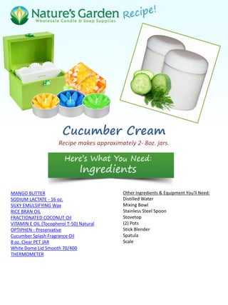 Cucumber Cream
Recipe makes approximately 2- 8oz. jars.
MANGO BUTTER
SODIUM LACTATE - 16 oz.
SILKY EMULSIFYING Wax
RICE BRAN OIL
FRACTIONATED COCONUT Oil
VITAMIN E OIL (Tocopherol T-50) Natural
OPTIPHEN - Preservative
Cucumber Splash Fragrance Oil
8 oz. Clear PET JAR
White Dome Lid Smooth 70/400
THERMOMETER
Other Ingredients & Equipment You'll Need:
Distilled Water
Mixing Bowl
Stainless Steel Spoon
Stovetop
(2) Pots
Stick Blender
Spatula
Scale
 