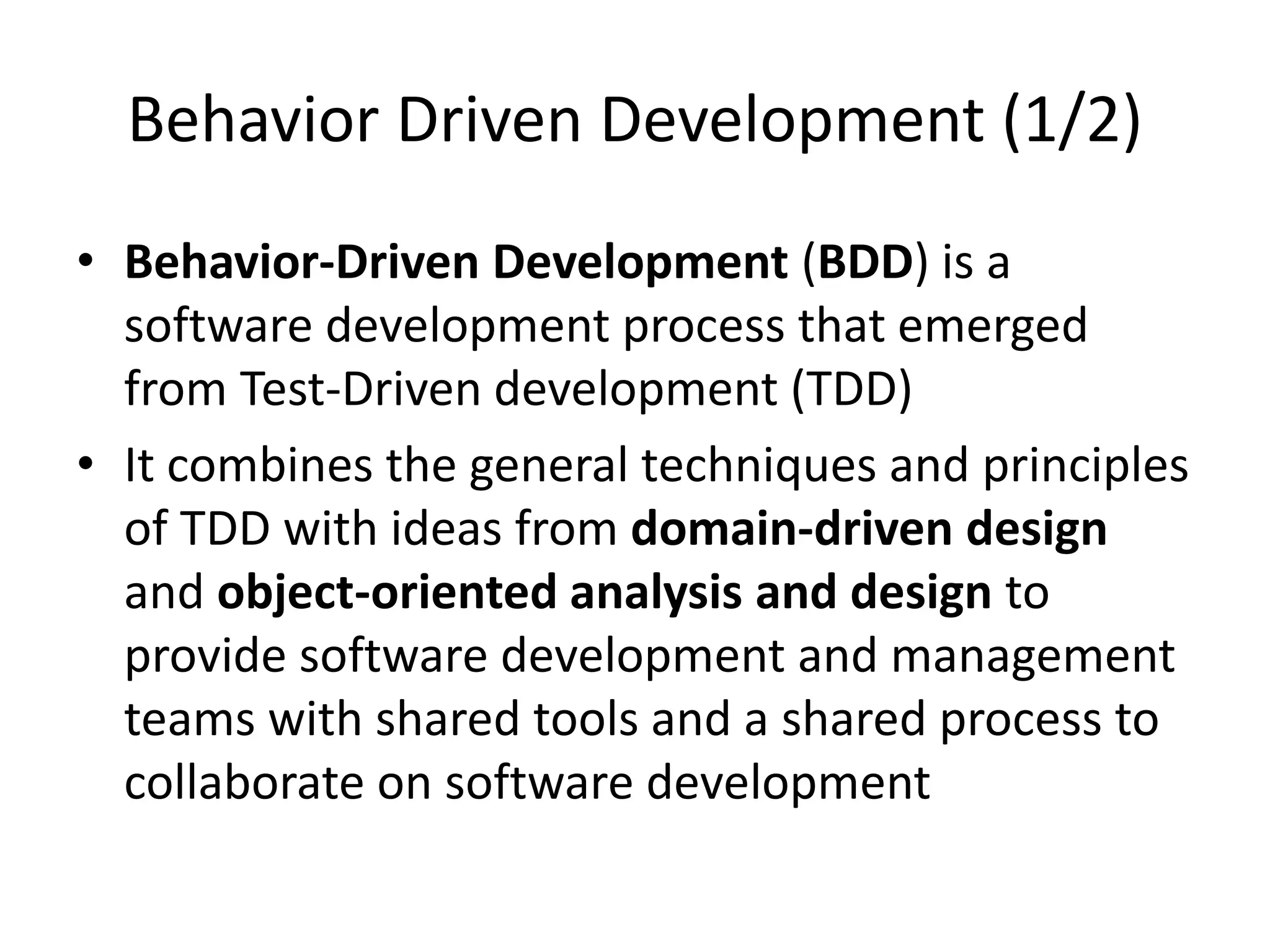 Behavior Driven Development (1/2)
• Behavior-Driven Development (BDD) is a
software development process that emerged
from Test-Driven development (TDD)
• It combines the general techniques and principles
of TDD with ideas from domain-driven design
and object-oriented analysis and design to
provide software development and management
teams with shared tools and a shared process to
collaborate on software development
 