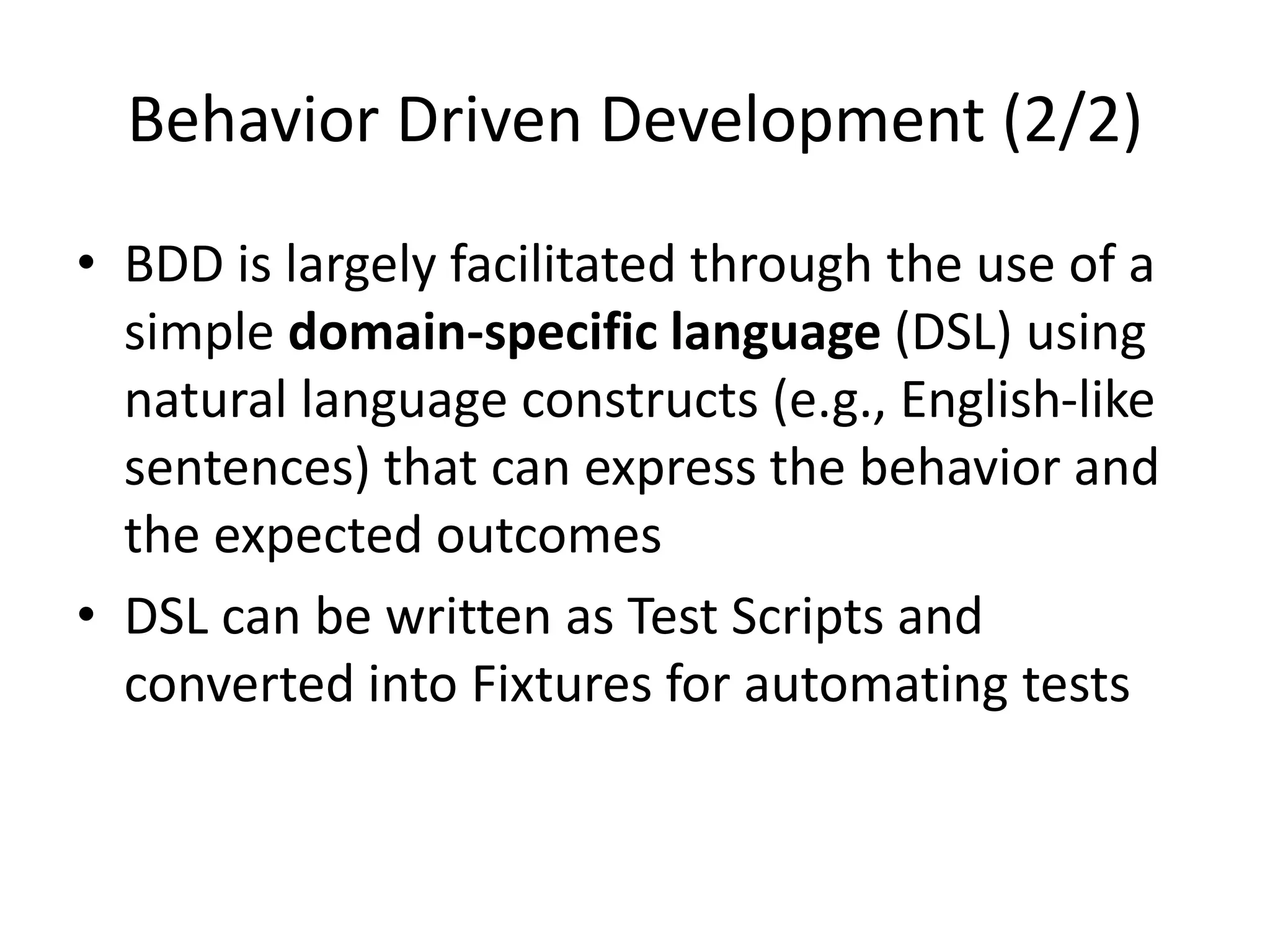 Behavior Driven Development (2/2)
• BDD is largely facilitated through the use of a
simple domain-specific language (DSL) using
natural language constructs (e.g., English-like
sentences) that can express the behavior and
the expected outcomes
• DSL can be written as Test Scripts and
converted into Fixtures for automating tests
 