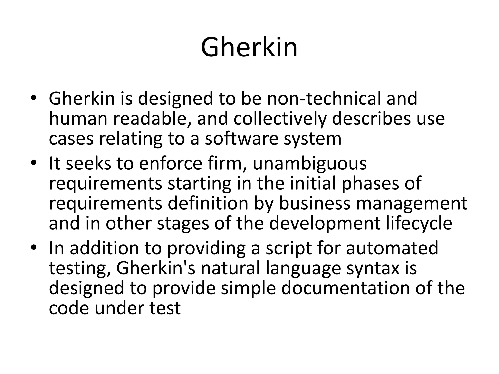 Gherkin
• Gherkin is designed to be non-technical and
human readable, and collectively describes use
cases relating to a software system
• It seeks to enforce firm, unambiguous
requirements starting in the initial phases of
requirements definition by business management
and in other stages of the development lifecycle
• In addition to providing a script for automated
testing, Gherkin's natural language syntax is
designed to provide simple documentation of the
code under test
 