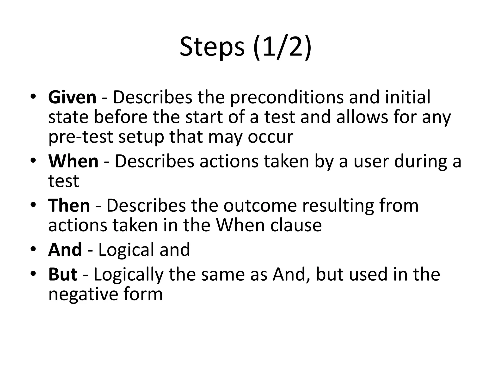 Steps (1/2)
• Given - Describes the preconditions and initial
state before the start of a test and allows for any
pre-test setup that may occur
• When - Describes actions taken by a user during a
test
• Then - Describes the outcome resulting from
actions taken in the When clause
• And - Logical and
• But - Logically the same as And, but used in the
negative form
 