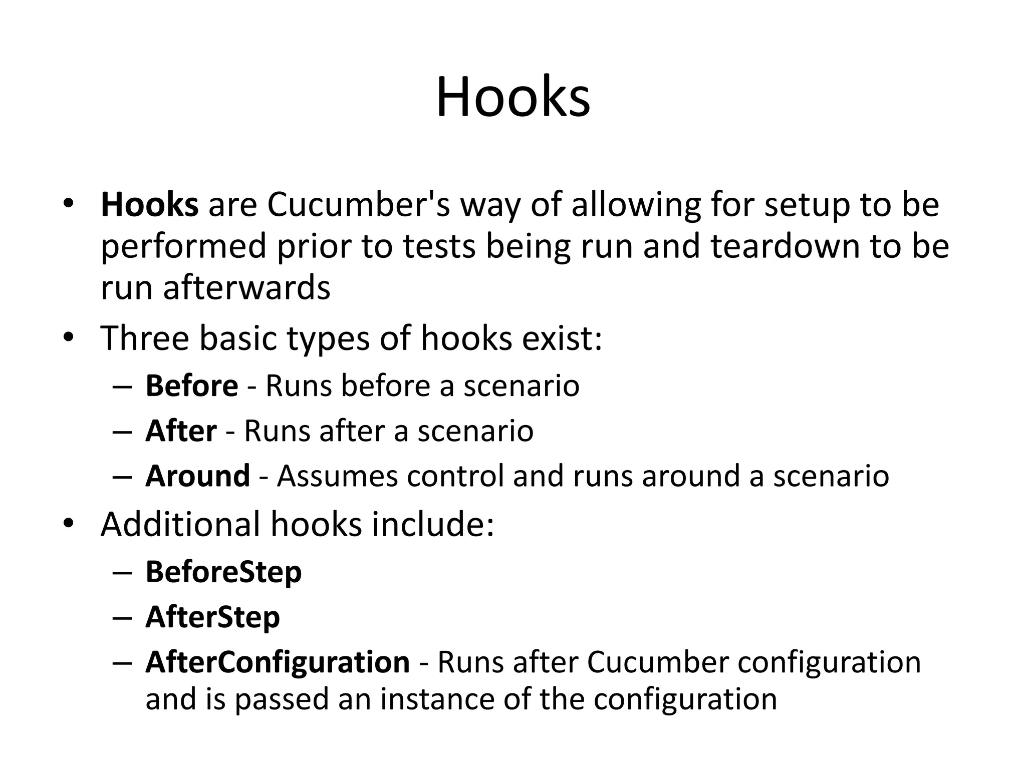 Hooks
• Hooks are Cucumber's way of allowing for setup to be
performed prior to tests being run and teardown to be
run afterwards
• Three basic types of hooks exist:
– Before - Runs before a scenario
– After - Runs after a scenario
– Around - Assumes control and runs around a scenario
• Additional hooks include:
– BeforeStep
– AfterStep
– AfterConfiguration - Runs after Cucumber configuration
and is passed an instance of the configuration
 