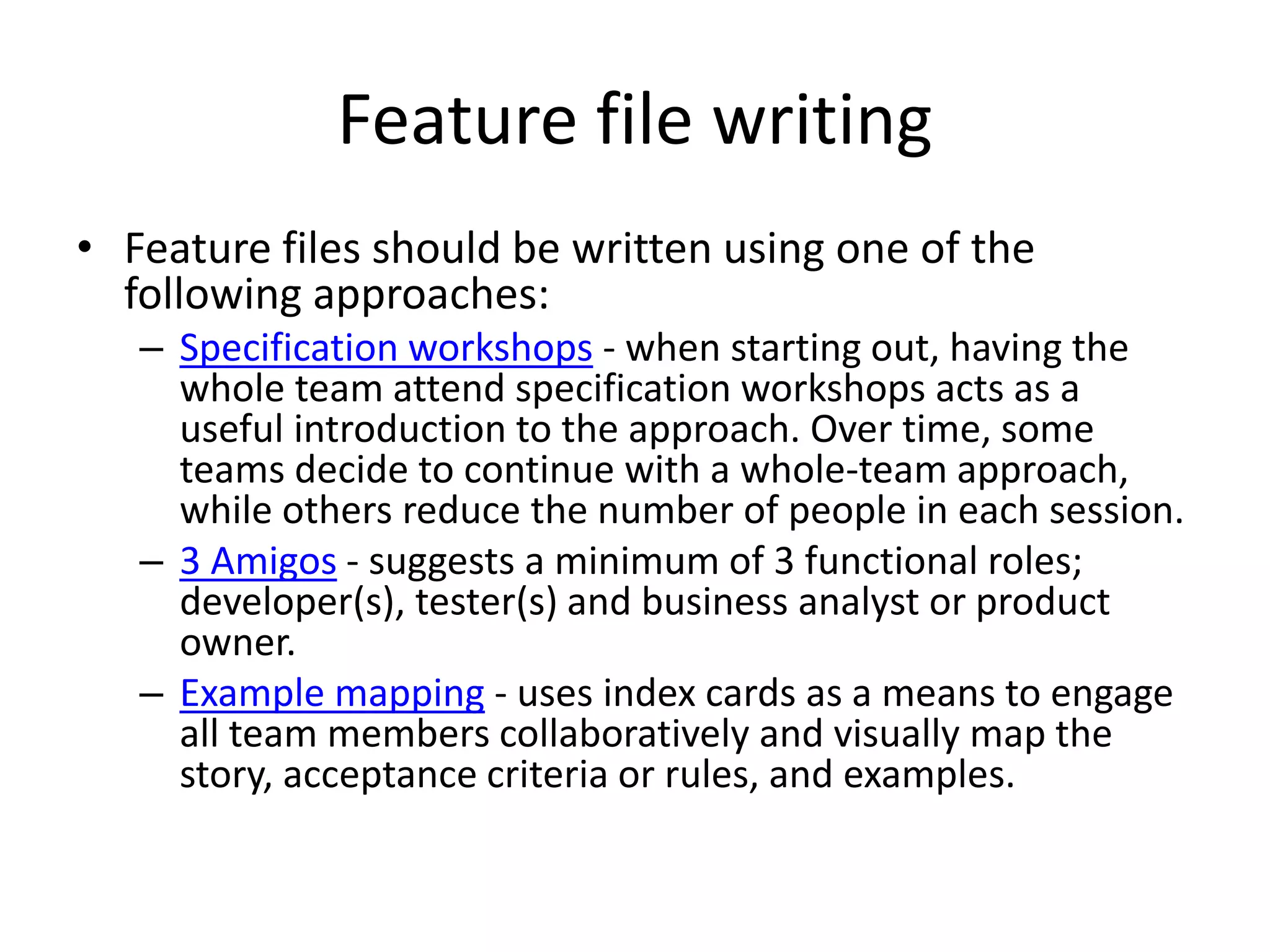 Feature file writing
• Feature files should be written using one of the
following approaches:
– Specification workshops - when starting out, having the
whole team attend specification workshops acts as a
useful introduction to the approach. Over time, some
teams decide to continue with a whole-team approach,
while others reduce the number of people in each session.
– 3 Amigos - suggests a minimum of 3 functional roles;
developer(s), tester(s) and business analyst or product
owner.
– Example mapping - uses index cards as a means to engage
all team members collaboratively and visually map the
story, acceptance criteria or rules, and examples.
 