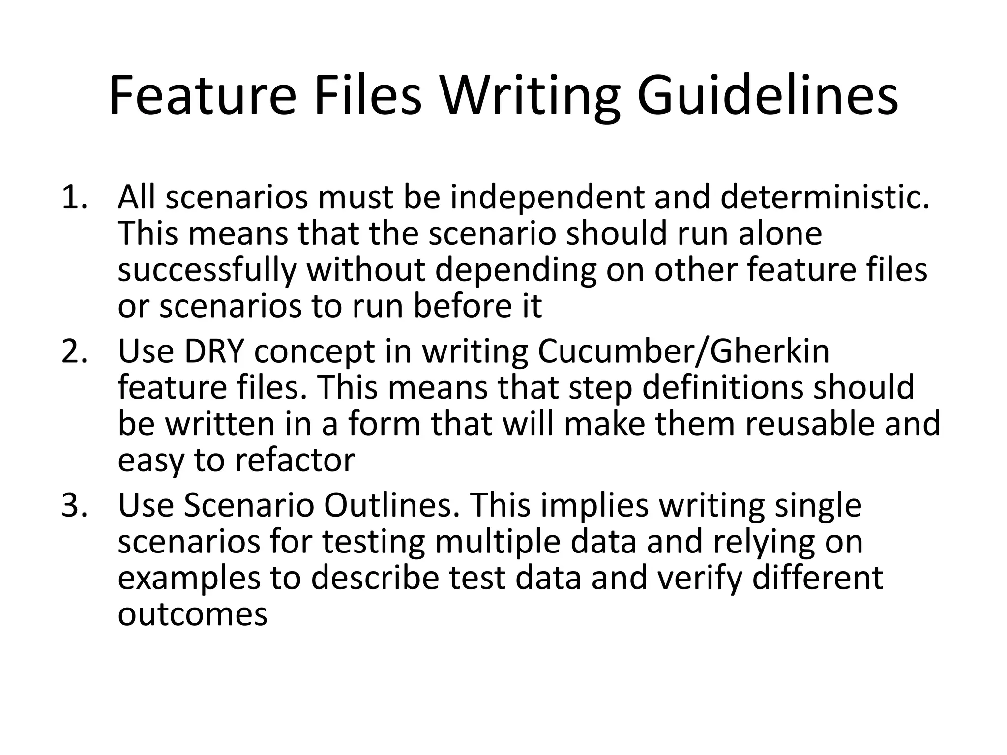 Feature Files Writing Guidelines
1. All scenarios must be independent and deterministic.
This means that the scenario should run alone
successfully without depending on other feature files
or scenarios to run before it
2. Use DRY concept in writing Cucumber/Gherkin
feature files. This means that step definitions should
be written in a form that will make them reusable and
easy to refactor
3. Use Scenario Outlines. This implies writing single
scenarios for testing multiple data and relying on
examples to describe test data and verify different
outcomes
 