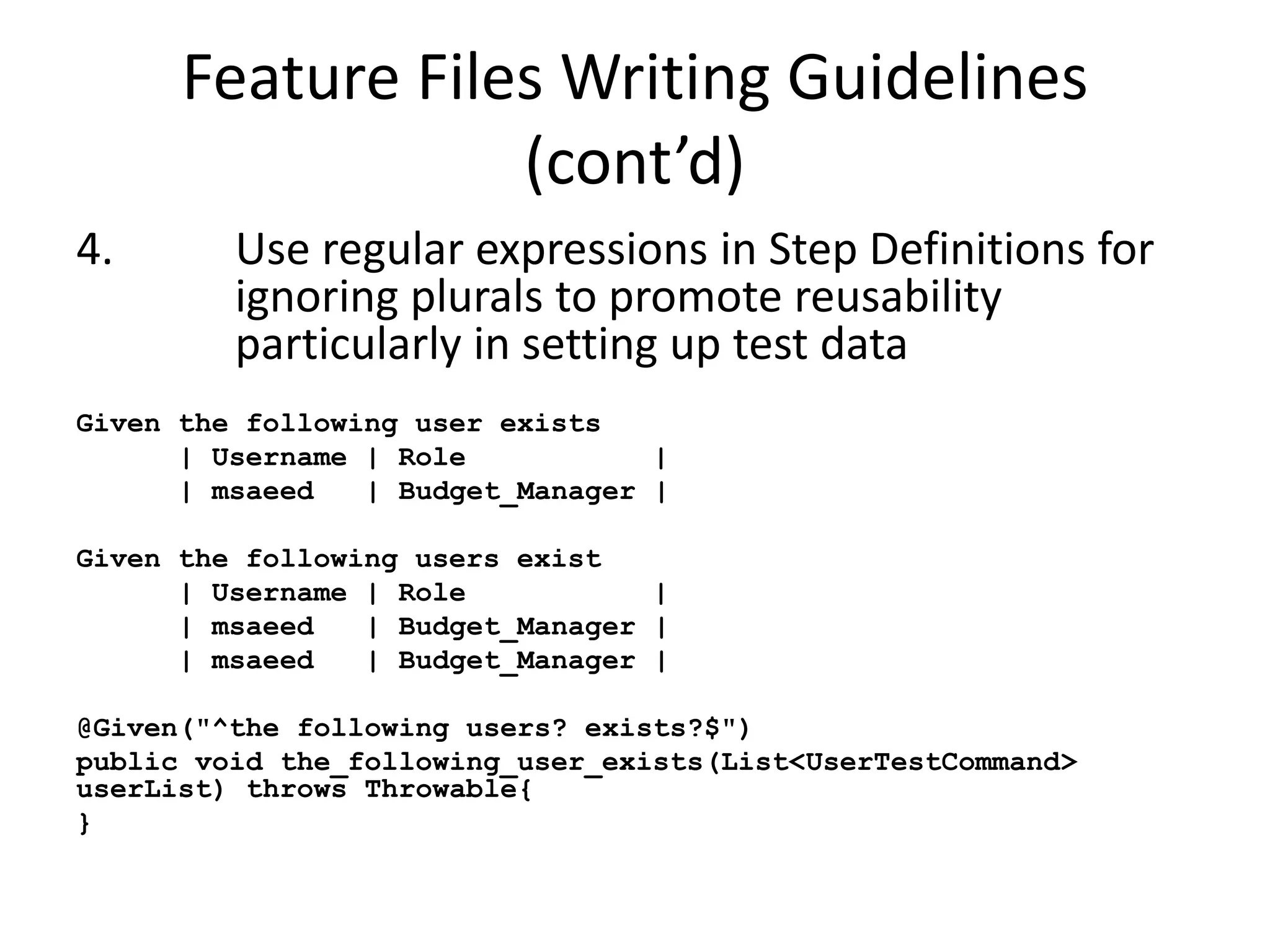 Feature Files Writing Guidelines
(cont’d)
4. Use regular expressions in Step Definitions for
ignoring plurals to promote reusability
particularly in setting up test data
Given the following user exists
| Username | Role |
| msaeed | Budget_Manager |
Given the following users exist
| Username | Role |
| msaeed | Budget_Manager |
| msaeed | Budget_Manager |
@Given("^the following users? exists?$")
public void the_following_user_exists(List<UserTestCommand>
userList) throws Throwable{
}
 