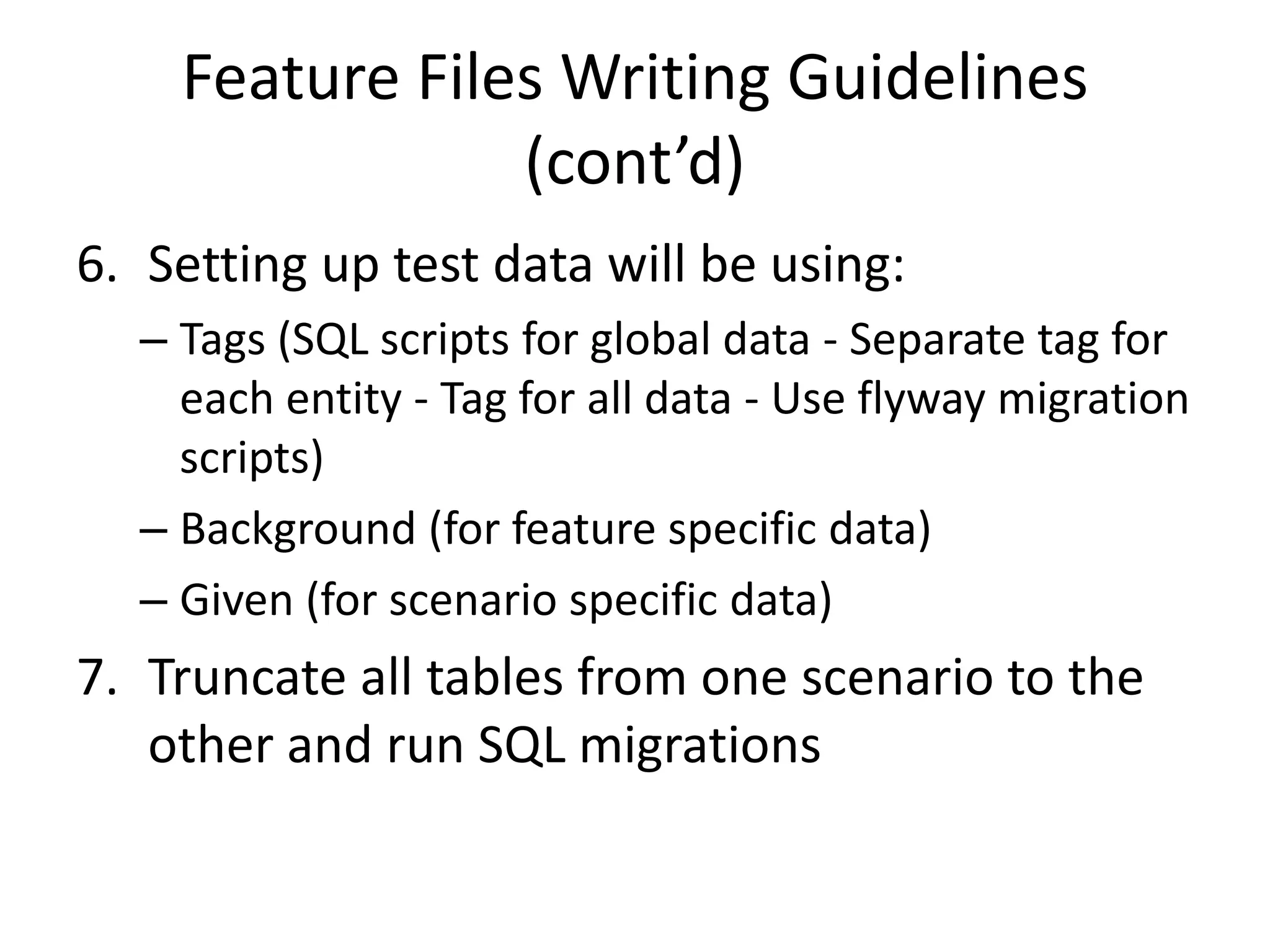 Feature Files Writing Guidelines
(cont’d)
6. Setting up test data will be using:
– Tags (SQL scripts for global data - Separate tag for
each entity - Tag for all data - Use flyway migration
scripts)
– Background (for feature specific data)
– Given (for scenario specific data)
7. Truncate all tables from one scenario to the
other and run SQL migrations
 