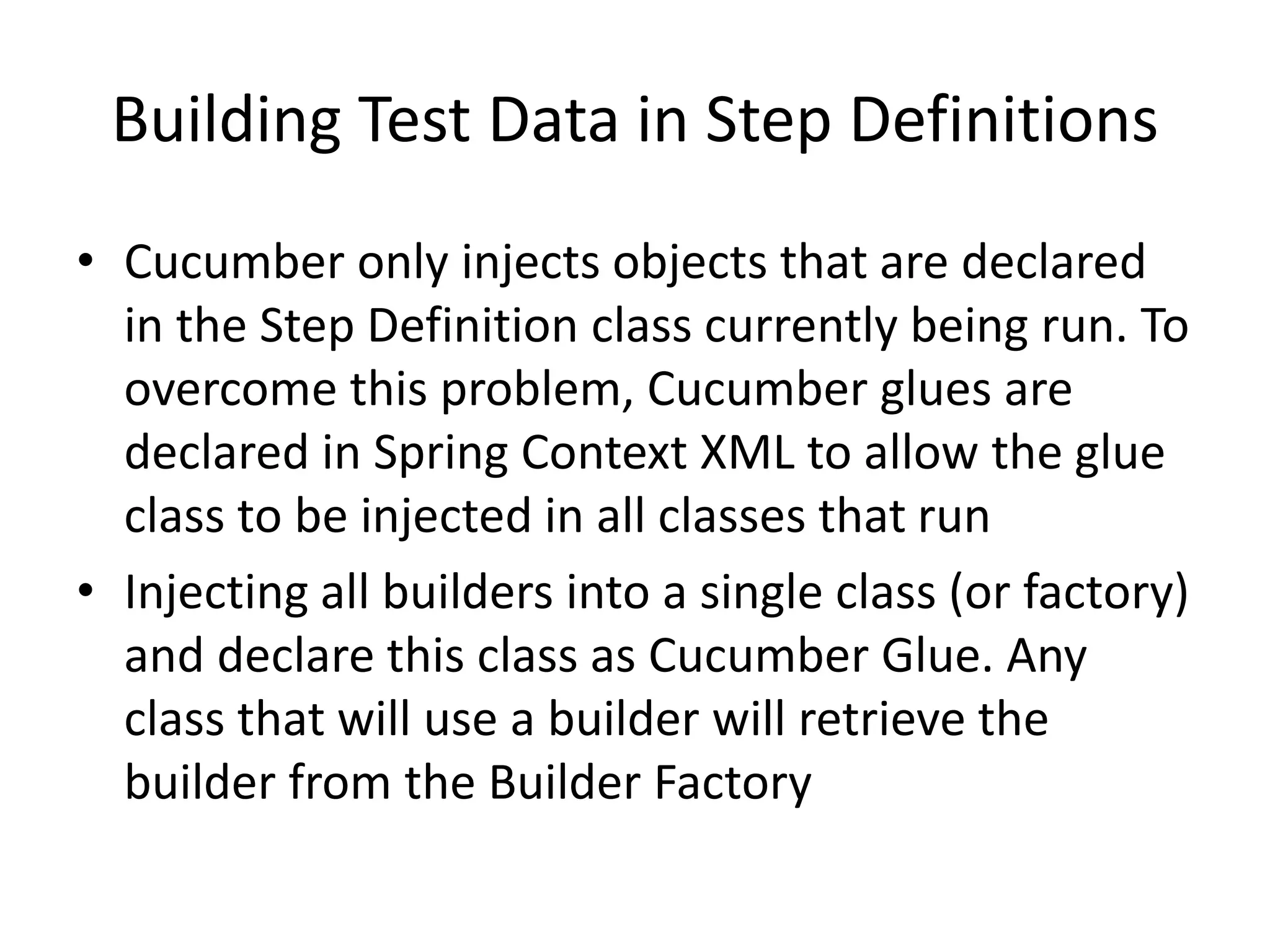 Building Test Data in Step Definitions
• Cucumber only injects objects that are declared
in the Step Definition class currently being run. To
overcome this problem, Cucumber glues are
declared in Spring Context XML to allow the glue
class to be injected in all classes that run
• Injecting all builders into a single class (or factory)
and declare this class as Cucumber Glue. Any
class that will use a builder will retrieve the
builder from the Builder Factory
 