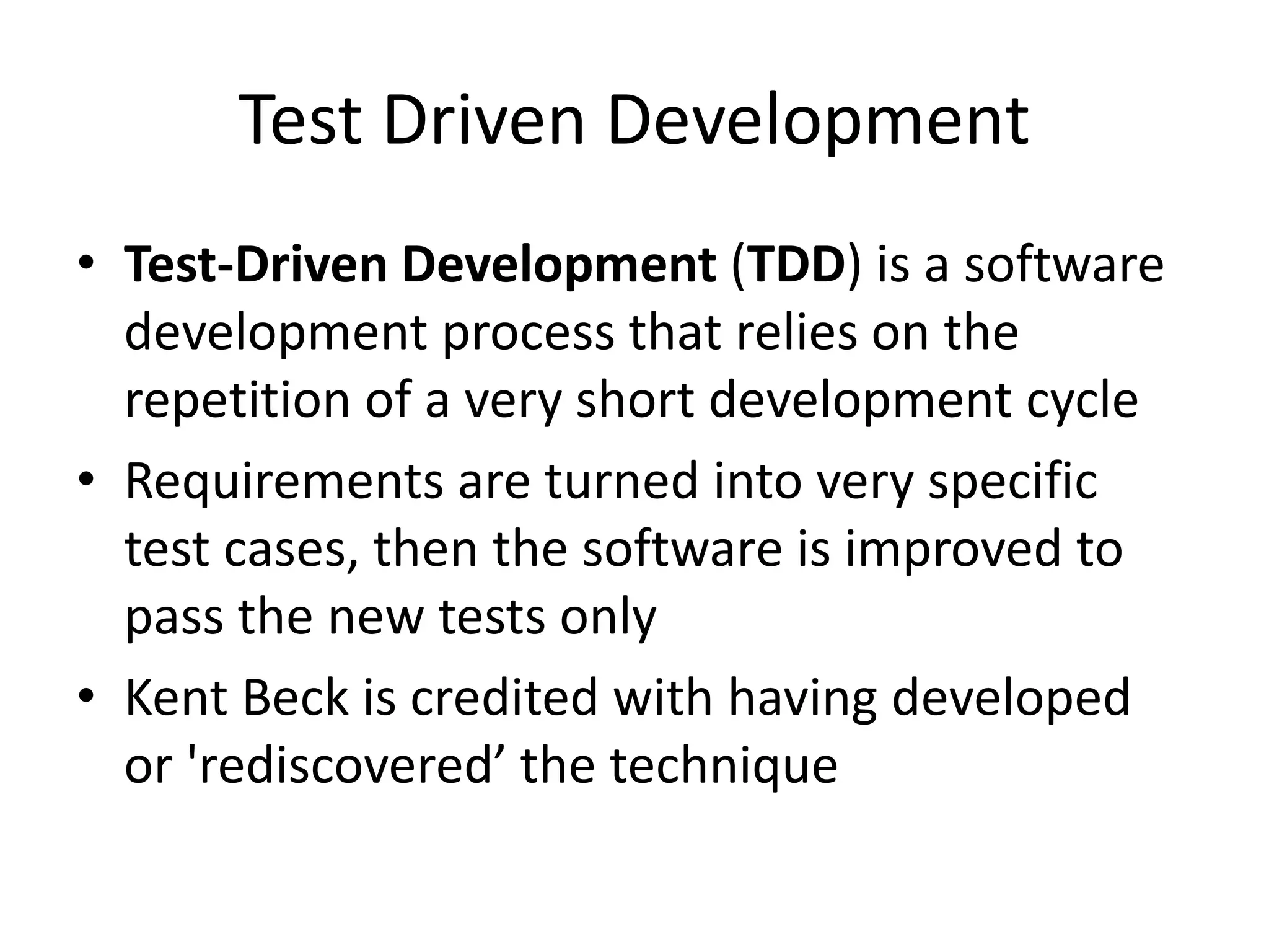 Test Driven Development
• Test-Driven Development (TDD) is a software
development process that relies on the
repetition of a very short development cycle
• Requirements are turned into very specific
test cases, then the software is improved to
pass the new tests only
• Kent Beck is credited with having developed
or 'rediscovered’ the technique
 