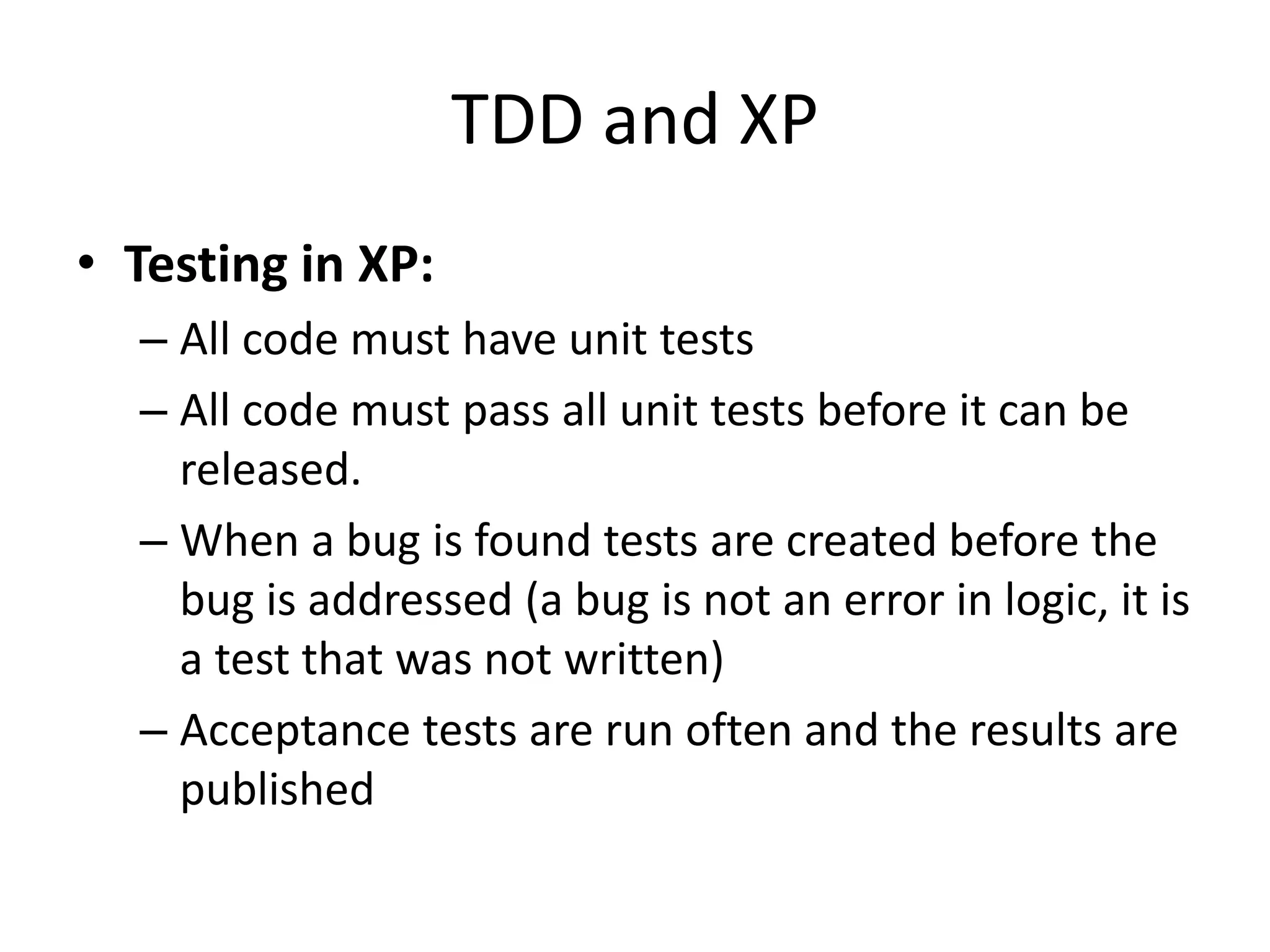 TDD and XP
• Testing in XP:
– All code must have unit tests
– All code must pass all unit tests before it can be
released.
– When a bug is found tests are created before the
bug is addressed (a bug is not an error in logic, it is
a test that was not written)
– Acceptance tests are run often and the results are
published
 
