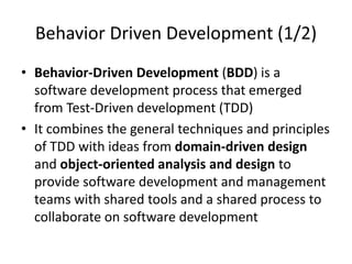 Behavior Driven Development (1/2)
• Behavior-Driven Development (BDD) is a
software development process that emerged
from Test-Driven development (TDD)
• It combines the general techniques and principles
of TDD with ideas from domain-driven design
and object-oriented analysis and design to
provide software development and management
teams with shared tools and a shared process to
collaborate on software development
 