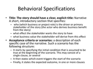 Behavioral Specifications
• Title: The story should have a clear, explicit title: Narrative
A short, introductory section that specifies:
– who (which business or project role) is the driver or primary
stakeholder of the story (the actor who derives business benefit
from the story)
– what effect the stakeholder wants the story to have
– what business value the stakeholder will derive from this effect
• Acceptance criteria or scenarios: a description of each
specific case of the narrative. Such a scenario has the
following structure:
– It starts by specifying the initial condition that is assumed to be
true at the beginning of the scenario. This may consist of a
single clause, or several
– It then states which event triggers the start of the scenario
– Finally, it states the expected outcome, in one or more clauses
 