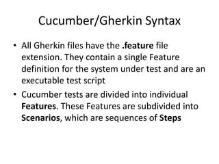 Cucumber/Gherkin Syntax
• All Gherkin files have the .feature file
extension. They contain a single Feature
definition for the system under test and are an
executable test script
• Cucumber tests are divided into individual
Features. These Features are subdivided into
Scenarios, which are sequences of Steps
 