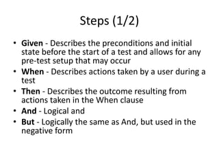 Steps (1/2)
• Given - Describes the preconditions and initial
state before the start of a test and allows for any
pre-test setup that may occur
• When - Describes actions taken by a user during a
test
• Then - Describes the outcome resulting from
actions taken in the When clause
• And - Logical and
• But - Logically the same as And, but used in the
negative form
 