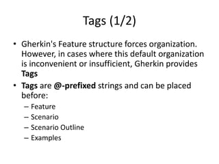Tags (1/2)
• Gherkin's Feature structure forces organization.
However, in cases where this default organization
is inconvenient or insufficient, Gherkin provides
Tags
• Tags are @-prefixed strings and can be placed
before:
– Feature
– Scenario
– Scenario Outline
– Examples
 