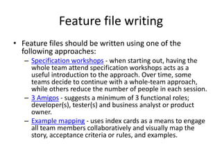 Feature file writing
• Feature files should be written using one of the
following approaches:
– Specification workshops - when starting out, having the
whole team attend specification workshops acts as a
useful introduction to the approach. Over time, some
teams decide to continue with a whole-team approach,
while others reduce the number of people in each session.
– 3 Amigos - suggests a minimum of 3 functional roles;
developer(s), tester(s) and business analyst or product
owner.
– Example mapping - uses index cards as a means to engage
all team members collaboratively and visually map the
story, acceptance criteria or rules, and examples.
 