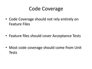 Code Coverage
• Code Coverage should not rely entirely on
Feature Files
• Feature files should cover Acceptance Tests
• Most code coverage should come from Unit
Tests
 