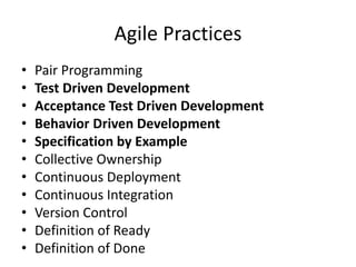 Agile Practices
• Pair Programming
• Test Driven Development
• Acceptance Test Driven Development
• Behavior Driven Development
• Specification by Example
• Collective Ownership
• Continuous Deployment
• Continuous Integration
• Version Control
• Definition of Ready
• Definition of Done
 