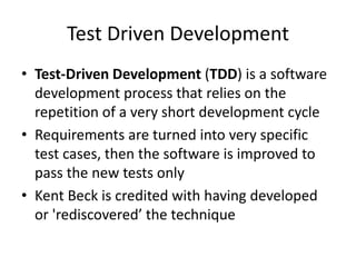 Test Driven Development
• Test-Driven Development (TDD) is a software
development process that relies on the
repetition of a very short development cycle
• Requirements are turned into very specific
test cases, then the software is improved to
pass the new tests only
• Kent Beck is credited with having developed
or 'rediscovered’ the technique
 