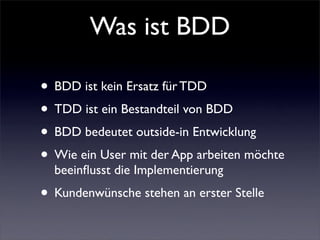 Was ist BDD

• BDD ist kein Ersatz für TDD
• TDD ist ein Bestandteil von BDD
• BDD bedeutet outside-in Entwicklung
• Wie ein User mit der App arbeiten möchte
  beeinﬂusst die Implementierung
• Kundenwünsche stehen an erster Stelle
 