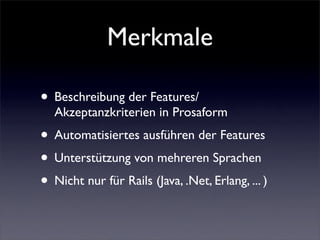 Merkmale

• Beschreibung der Features/
  Akzeptanzkriterien in Prosaform
• Automatisiertes ausführen der Features
• Unterstützung von mehreren Sprachen
• Nicht nur für Rails (Java, .Net, Erlang, ... )
 