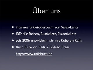 Über uns

• internes Entwicklerteam von Sales-Lentz
• IBEs für Reisen, Bustickets, Eventtickets
• seit 2006 entwickeln wir mit Ruby on Rails
• Buch Ruby on Rails 2 Galileo Press
  http://www.railsbuch.de
 