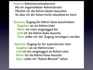 Feature: Administrationsbereich
 Als ein angemeldeter Administrator
 Möchte ich die Admin-Seiten besuchen
 So dass ich die Seiten leicht aktualisieren kann.

Szenario: Zugang für Admin-Seite beschränken
  Gegeben sei ein Admin-User
  Wenn ich nicht eingelogged bin
  Und ich die Admin-Seite besuche
  Dann sollte mir der Zugang verweigert werden

Szenario: Zugang für für autorisierten User
 Gegeben sei ein Admin-User
 Und ich bin eingelogged als Admin-User
 Wenn ich die Admin-Seite besuche
 Dann sollte ich "Admin-Bereich" sehen
 