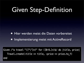 Given Step-Deﬁnition


      • Hier werden meist die Daten vorbereitet
      • Implementierung meist mit ActiveRecord
Given /^a travel "([^"]*)" for ([0-9.]*)$/ do |title, price|
  Travel.create(:title => title, :price => price.to_f)
end
 