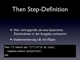Then Step-Deﬁnition


      • Hier wird geprüft, ob eine bestimmte
        Zeichenkette in der Ausgabe vorkommt
      • Implementierung z.B. mit RSpec
Then /^I should see "([^"]*)"$/ do |text|
 response.should contain(text)
end
 