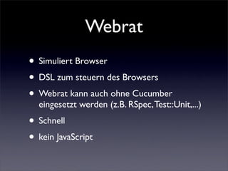 Webrat
• Simuliert Browser
• DSL zum steuern des Browsers
• Webrat kann auch ohne Cucumber
  eingesetzt werden (z.B. RSpec, Test::Unit,...)
• Schnell
• kein JavaScript
 