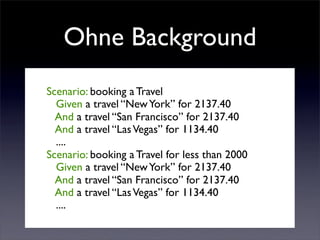 Ohne Background
Scenario: booking a Travel
  Given a travel “New York” for 2137.40
  And a travel “San Francisco” for 2137.40
  And a travel “Las Vegas” for 1134.40
  ....
Scenario: booking a Travel for less than 2000
  Given a travel “New York” for 2137.40
  And a travel “San Francisco” for 2137.40
  And a travel “Las Vegas” for 1134.40
  ....
 