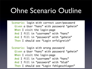 Ohne Scenario Outline
Scenario: login with correct user/password
  Given a User “hans” with password “geheim”
  When I visit the login-page
  And I fill in “username” with “hans”
  And I fill in “password” with “geheim”
  Then I should see “Login erfolgreich”

Scenario: login with wrong password
  Given a User “hans” with password “geheim”
  When I visit the login-page
  And I fill in “username” with “hans”
  And I fill in “password” with “blub”
  Then I should see “Login fehlgeschlagen”
 