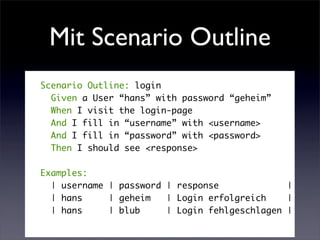 Mit Scenario Outline
Scenario Outline: login
  Given a User “hans” with password “geheim”
  When I visit the login-page
  And I fill in “username” with <username>
  And I fill in “password” with <password>
  Then I should see <response>

Examples:
  | username | password | response             |
  | hans     | geheim   | Login erfolgreich    |
  | hans     | blub     | Login fehlgeschlagen |
 