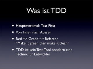 Was ist TDD
• Hauptmerkmal: Test First
• Von Innen nach Aussen
• Red => Green => Refactor
  “Make it green than make it clean”
• TDD ist kein Test-Tool, sondern eine
  Technik für Entwickler
 