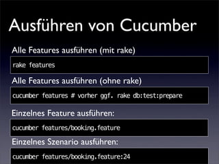 Ausführen von Cucumber
Alle Features ausführen (mit rake)
rake features

Alle Features ausführen (ohne rake)
cucumber features # vorher ggf. rake db:test:prepare

Einzelnes Feature ausführen:
cucumber features/booking.feature

Einzelnes Szenario ausführen:
cucumber features/booking.feature:24
 