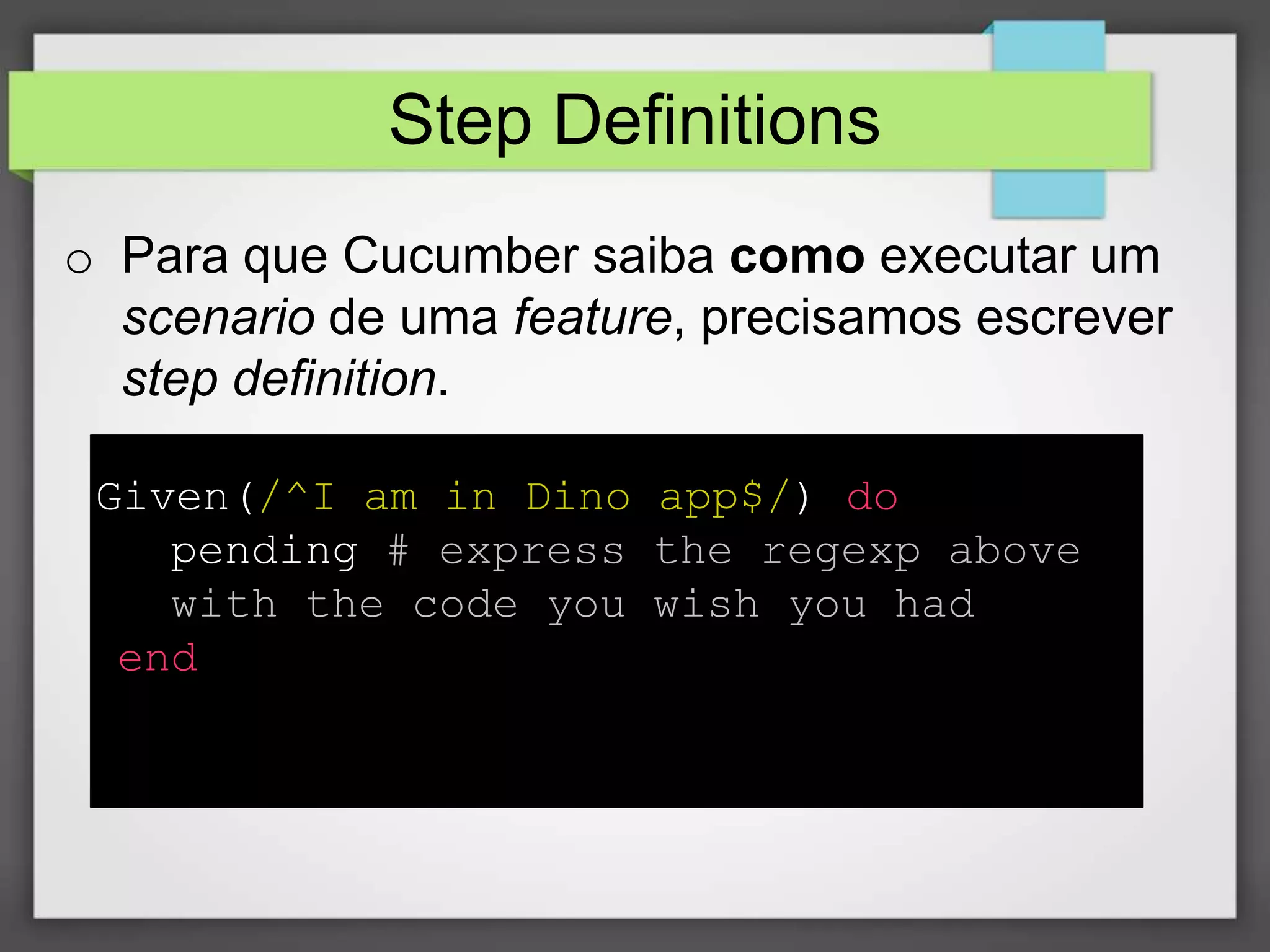 Step Definitions
o Para que Cucumber saiba como executar um
scenario de uma feature, precisamos escrever
step definition.
Given(/^I am in Dino app$/) do
pending # express the regexp above
with the code you wish you had
end

 