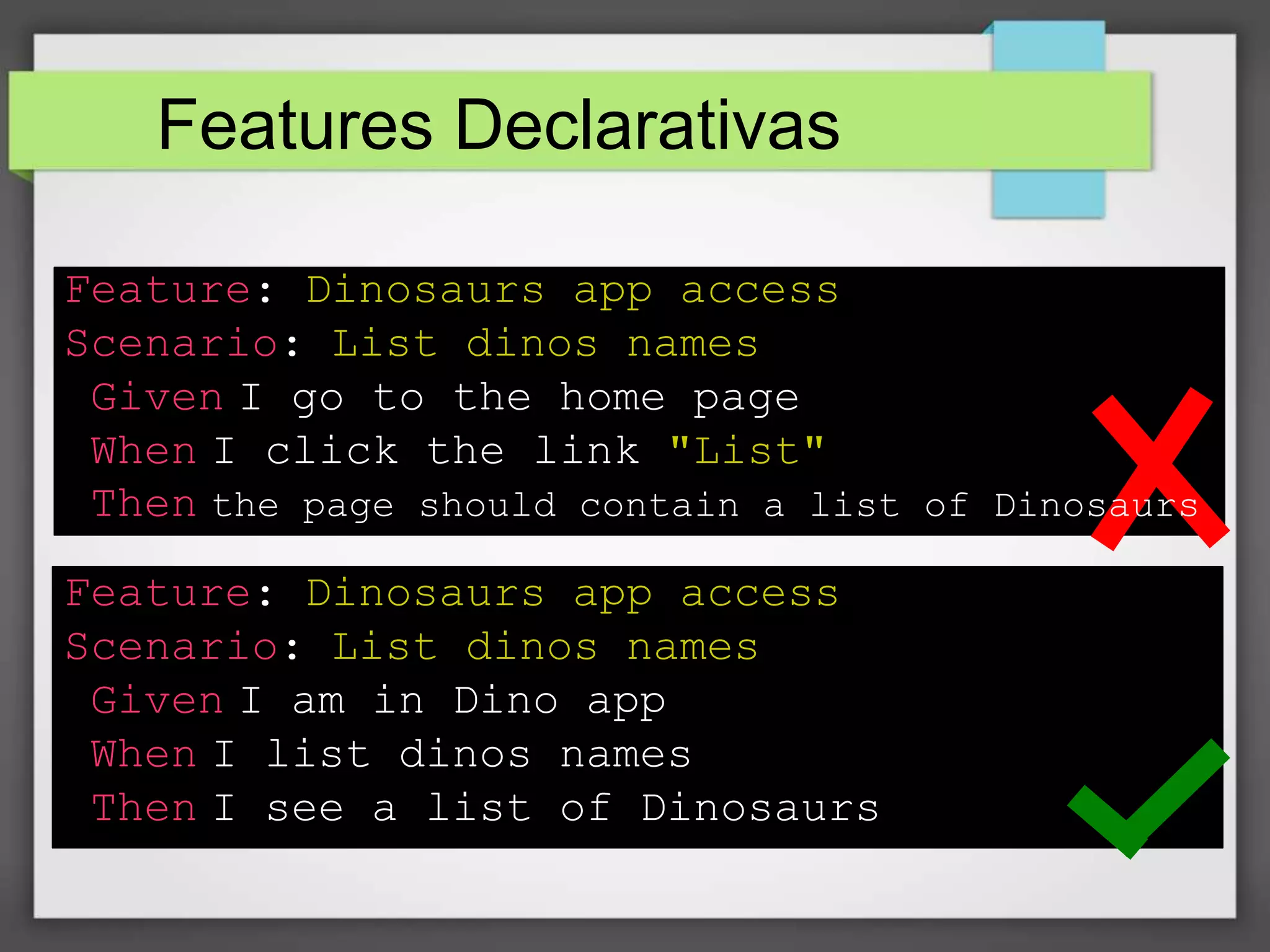 Features Declarativas
Feature: Dinosaurs app access
Scenario: List dinos names
Given I go to the home page
When I click the link "List"
Then the page should contain a list of Dinosaurs
Feature: Dinosaurs app access
Scenario: List dinos names
Given I am in Dino app
When I list dinos names
Then I see a list of Dinosaurs

 