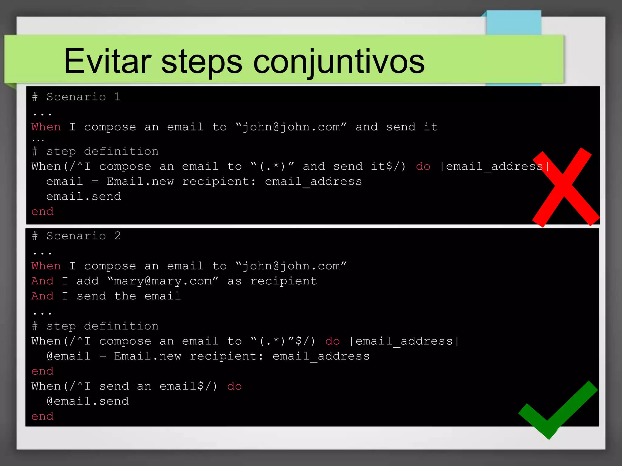 Evitar steps conjuntivos
# Scenario 1
...
When I compose an email to “john@john.com” and send it
...

# step definition
When(/^I compose an email to “(.*)” and send it$/) do |email_address|
email = Email.new recipient: email_address
email.send
end
# Scenario 2
...
When I compose an email to “john@john.com”
And I add “mary@mary.com” as recipient
And I send the email
...
# step definition
When(/^I compose an email to “(.*)”$/) do |email_address|
@email = Email.new recipient: email_address
end
When(/^I send an email$/) do
@email.send
end

 