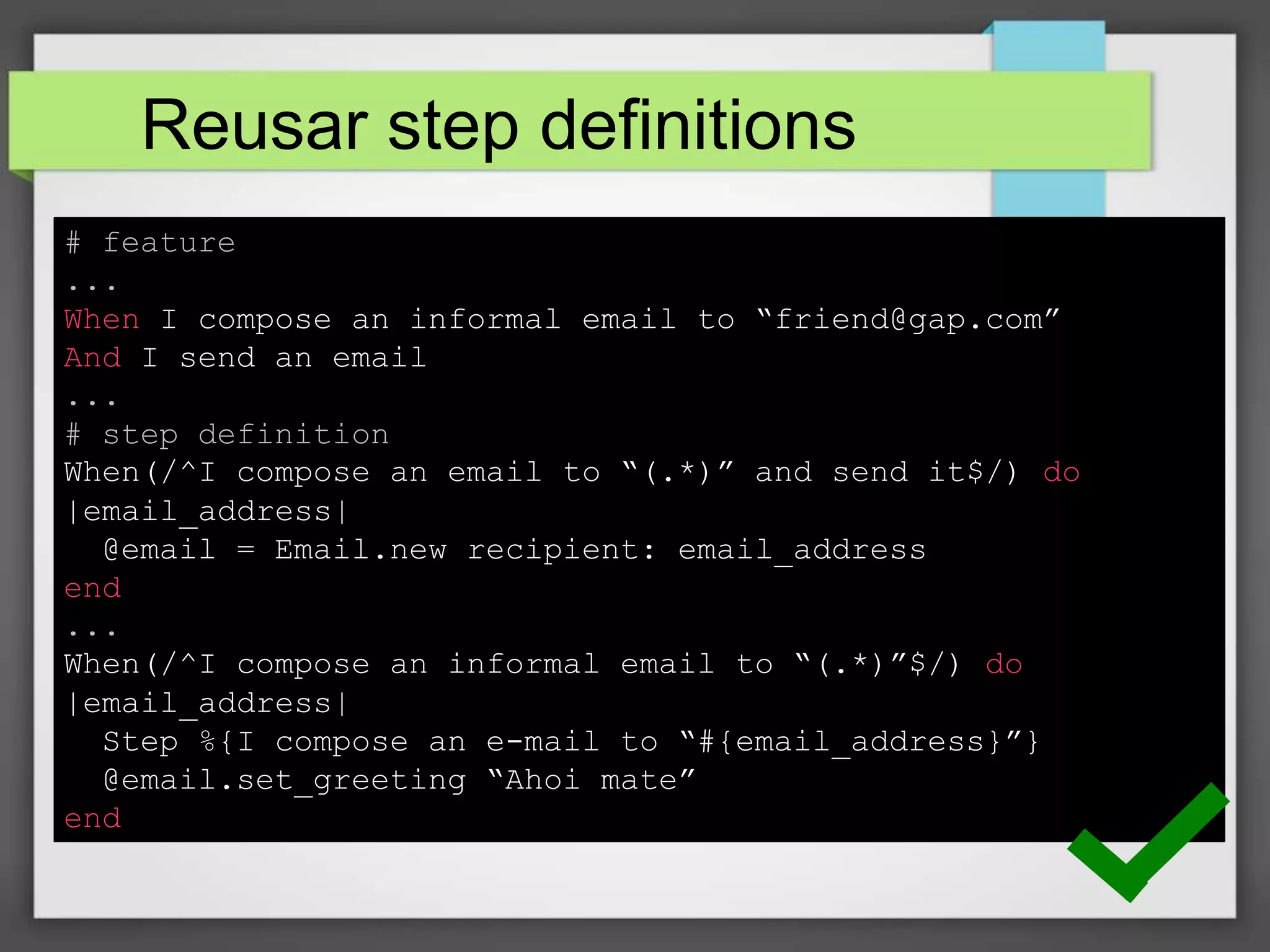 Reusar step definitions
# feature
...
When I compose an informal email to “friend@gap.com”
And I send an email
...
# step definition
When(/^I compose an email to “(.*)” and send it$/) do
|email_address|
@email = Email.new recipient: email_address
end
...
When(/^I compose an informal email to “(.*)”$/) do
|email_address|
Step %{I compose an e-mail to “#{email_address}”}
@email.set_greeting “Ahoi mate”
end

 
