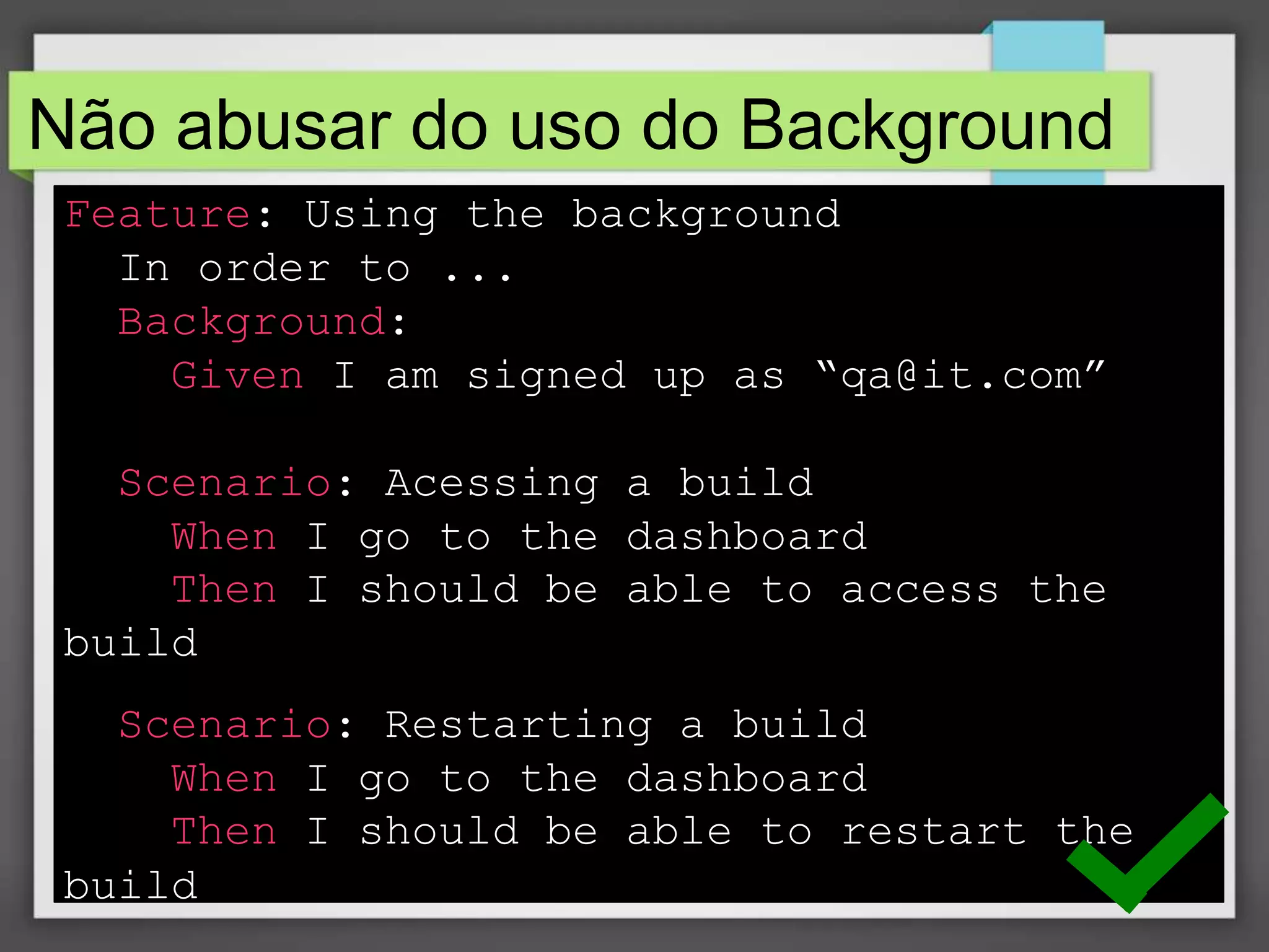 Não abusar do uso do Background
Feature: Using the background
In order to ...
Background:
Given I am signed up as “qa@it.com”
Scenario: Acessing a build
When I go to the dashboard
Then I should be able to access the
build
Scenario: Restarting a build
When I go to the dashboard
Then I should be able to restart the
build

 